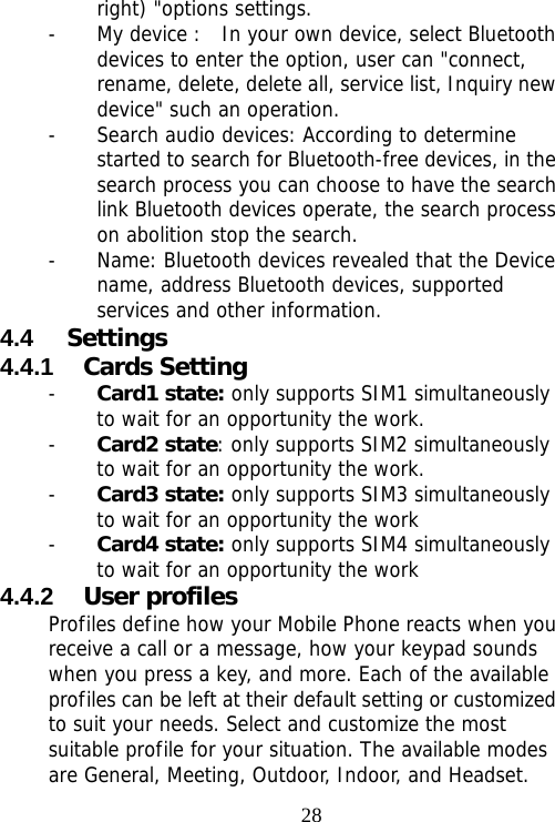                                28right) &quot;options settings.  - My device :  In your own device, select Bluetooth devices to enter the option, user can &quot;connect, rename, delete, delete all, service list, Inquiry new device&quot; such an operation.  - Search audio devices: According to determine started to search for Bluetooth-free devices, in the search process you can choose to have the search link Bluetooth devices operate, the search process on abolition stop the search.  - Name: Bluetooth devices revealed that the Device name, address Bluetooth devices, supported services and other information. 4.4  Settings 4.4.1  Cards Setting - Card1 state: only supports SIM1 simultaneously to wait for an opportunity the work. - Card2 state: only supports SIM2 simultaneously to wait for an opportunity the work. - Card3 state: only supports SIM3 simultaneously to wait for an opportunity the work - Card4 state: only supports SIM4 simultaneously to wait for an opportunity the work 4.4.2  User profiles Profiles define how your Mobile Phone reacts when you receive a call or a message, how your keypad sounds when you press a key, and more. Each of the available profiles can be left at their default setting or customized to suit your needs. Select and customize the most suitable profile for your situation. The available modes are General, Meeting, Outdoor, Indoor, and Headset.  