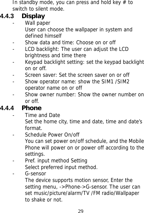                                29In standby mode, you can press and hold key # to switch to silent mode. 4.4.3  Display - Wall paper User can choose the wallpaper in system and defined himself - Show data and time: Choose on or off - LCD backlight: The user can adjust the LCD brightness and time there - Keypad backlight setting: set the keypad backlight on or off. - Screen saver: Set the screen saver on or off - Show operator name: show the SIM1 /SIM2 operator name on or off - Show owner number: Show the owner number on or off. 4.4.4  Phone - Time and Date Set the home city, time and date, time and date’s format.  - Schedule Power On/off You can set power on/off schedule, and the Mobile Phone will power on or power off according to the settings. - Pref. input method Setting Select preferred input method. - G-sensor The device supports motion sensor, Enter the setting menu, -&gt;Phone-&gt;G-sensor. The user can set music/picture/alarm/TV /FM radio/Wallpaper to shake or not. 