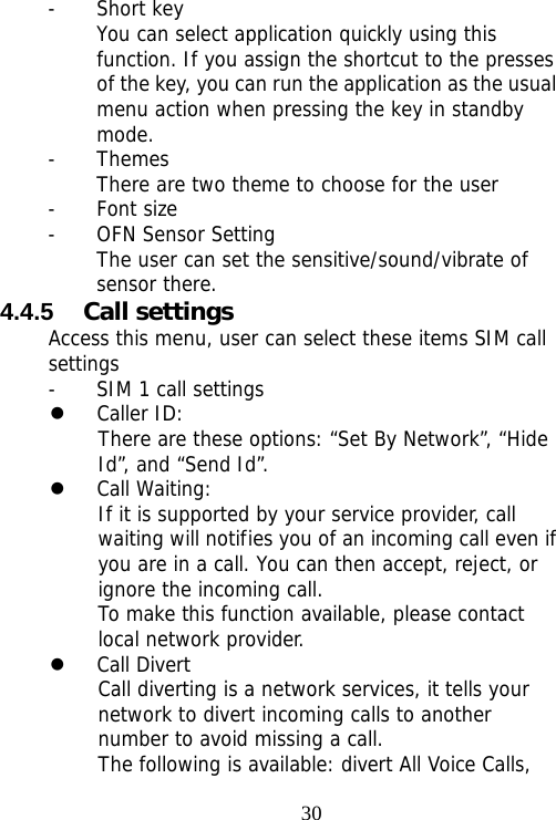                                30- Short key You can select application quickly using this function. If you assign the shortcut to the presses of the key, you can run the application as the usual menu action when pressing the key in standby mode. - Themes There are two theme to choose for the user - Font size - OFN Sensor Setting The user can set the sensitive/sound/vibrate of sensor there. 4.4.5  Call settings Access this menu, user can select these items SIM call settings - SIM 1 call settings z Caller ID:  There are these options: “Set By Network”, “Hide Id”, and “Send Id”. z Call Waiting: If it is supported by your service provider, call waiting will notifies you of an incoming call even if you are in a call. You can then accept, reject, or ignore the incoming call. To make this function available, please contact local network provider. z Call Divert Call diverting is a network services, it tells your network to divert incoming calls to another number to avoid missing a call. The following is available: divert All Voice Calls, 