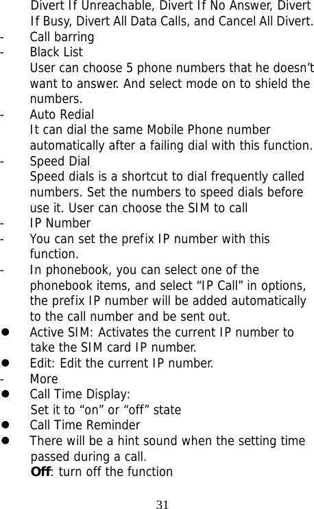                                31Divert If Unreachable, Divert If No Answer, Divert If Busy, Divert All Data Calls, and Cancel All Divert. - Call barring - Black List User can choose 5 phone numbers that he doesn’t want to answer. And select mode on to shield the numbers. - Auto Redial It can dial the same Mobile Phone number automatically after a failing dial with this function. - Speed Dial Speed dials is a shortcut to dial frequently called numbers. Set the numbers to speed dials before use it. User can choose the SIM to call - IP Number - You can set the prefix IP number with this function. - In phonebook, you can select one of the phonebook items, and select “IP Call” in options, the prefix IP number will be added automatically to the call number and be sent out. z Active SIM: Activates the current IP number to take the SIM card IP number. z Edit: Edit the current IP number. - More z Call Time Display: Set it to “on” or “off” state z Call Time Reminder  z There will be a hint sound when the setting time passed during a call. Off: turn off the function 