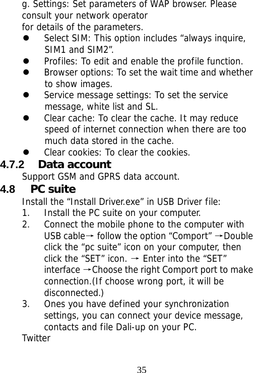                                35g. Settings: Set parameters of WAP browser. Please consult your network operator for details of the parameters. z Select SIM: This option includes “always inquire, SIM1 and SIM2”. z Profiles: To edit and enable the profile function. z Browser options: To set the wait time and whether to show images. z Service message settings: To set the service message, white list and SL. z Clear cache: To clear the cache. It may reduce speed of internet connection when there are too much data stored in the cache. z Clear cookies: To clear the cookies. 4.7.2  Data account Support GSM and GPRS data account. 4.8  PC suite Install the “Install Driver.exe” in USB Driver file: 1. Install the PC suite on your computer. 2. Connect the mobile phone to the computer with USB cable→ follow the option “Comport”  Double →click the “pc suite” icon on your computer, then click the “SET” icon.   Enter into the “SET” →interface  Choose the right Comport port to make →connection.(If choose wrong port, it will be disconnected.) 3. Ones you have defined your synchronization settings, you can connect your device message, contacts and file Dali-up on your PC. Twitter 