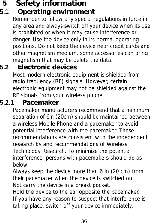                                365  Safety information 5.1  Operating environment Remember to follow any special regulations in force in any area and always switch off your device when its use is prohibited or when it may cause interference or danger. Use the device only in its normal operating positions. Do not keep the device near credit cards and other magnetism medium, some accessories can bring magnetism that may be delete the data. 5.2  Electronic devices Most modern electronic equipment is shielded from radio frequency (RF) signals. However, certain electronic equipment may not be shielded against the RF signals from your wireless phone. 5.2.1  Pacemaker Pacemaker manufacturers recommend that a minimum separation of 6in (20cm) should be maintained between a wireless Mobile Phone and a pacemaker to avoid potential interference with the pacemaker. These recommendations are consistent with the independent research by and recommendations of Wireless Technology Research. To minimize the potential interference, persons with pacemakers should do as below: Always keep the device more than 6 in (20 cm) from their pacemaker when the device is switched on. Not carry the device in a breast pocket. Hold the device to the ear opposite the pacemaker. If you have any reason to suspect that interference is taking place, switch off your device immediately. 