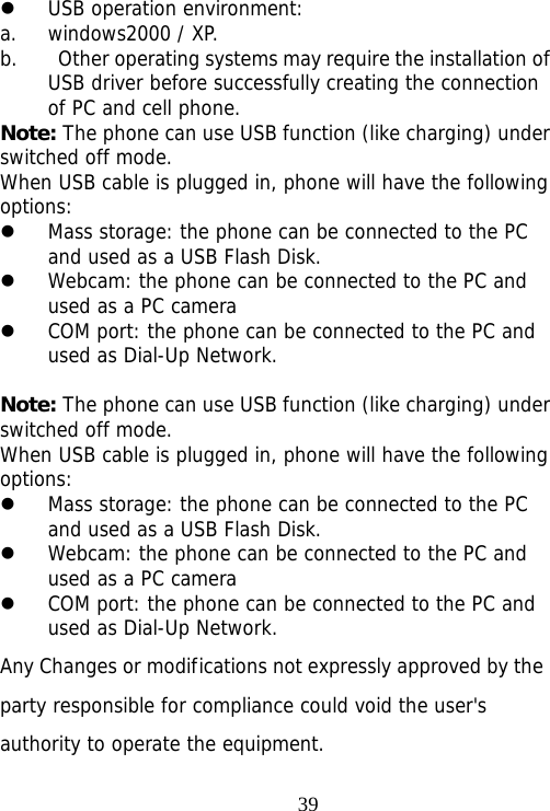                                39z USB operation environment: a. windows2000 / XP. b.   Other operating systems may require the installation of USB driver before successfully creating the connection of PC and cell phone. Note: The phone can use USB function (like charging) under switched off mode. When USB cable is plugged in, phone will have the following options: z Mass storage: the phone can be connected to the PC and used as a USB Flash Disk. z Webcam: the phone can be connected to the PC and used as a PC camera z COM port: the phone can be connected to the PC and used as Dial-Up Network.  Note: The phone can use USB function (like charging) under switched off mode. When USB cable is plugged in, phone will have the following options: z Mass storage: the phone can be connected to the PC and used as a USB Flash Disk. z Webcam: the phone can be connected to the PC and used as a PC camera z COM port: the phone can be connected to the PC and used as Dial-Up Network. Any Changes or modifications not expressly approved by the party responsible for compliance could void the user&apos;s  authority to operate the equipment.  