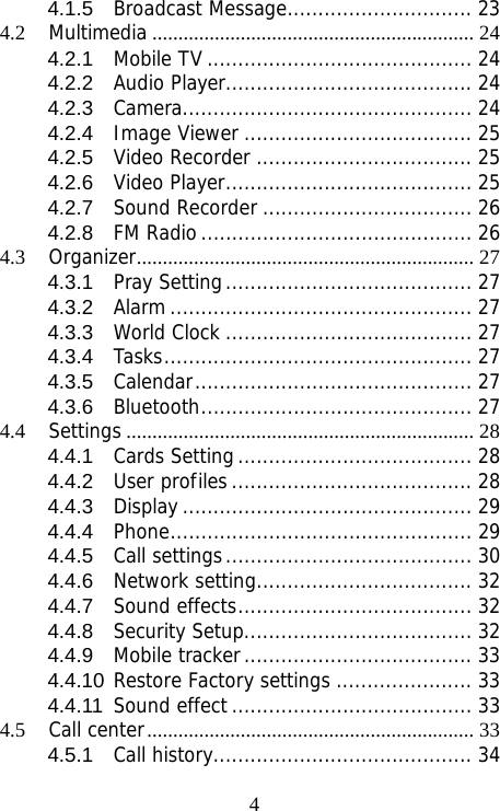                               44.1.5Broadcast Message.............................. 234.2Multimedia .............................................................. 244.2.1Mobile TV ........................................... 244.2.2Audio Player........................................ 244.2.3Camera............................................... 244.2.4Image Viewer ..................................... 254.2.5Video Recorder ................................... 254.2.6Video Player........................................ 254.2.7Sound Recorder .................................. 264.2.8FM Radio............................................ 264.3Organizer................................................................. 274.3.1Pray Setting........................................ 274.3.2Alarm ................................................. 274.3.3World Clock ........................................ 274.3.4Tasks.................................................. 274.3.5Calendar............................................. 274.3.6Bluetooth............................................ 274.4Settings ................................................................... 284.4.1Cards Setting...................................... 284.4.2User profiles....................................... 284.4.3Display ............................................... 294.4.4Phone................................................. 294.4.5Call settings........................................ 304.4.6Network setting................................... 324.4.7Sound effects...................................... 324.4.8Security Setup..................................... 324.4.9Mobile tracker..................................... 334.4.10Restore Factory settings ...................... 334.4.11Sound effect ....................................... 334.5Call center............................................................... 334.5.1Call history.......................................... 34