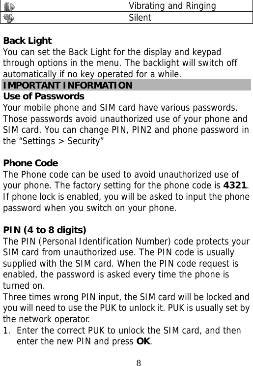                                8 Vibrating and Ringing  Silent  Back Light You can set the Back Light for the display and keypad through options in the menu. The backlight will switch off automatically if no key operated for a while. IMPORTANT INFORMATION Use of Passwords Your mobile phone and SIM card have various passwords. Those passwords avoid unauthorized use of your phone and SIM card. You can change PIN, PIN2 and phone password in the “Settings &gt; Security”  Phone Code The Phone code can be used to avoid unauthorized use of your phone. The factory setting for the phone code is 4321. If phone lock is enabled, you will be asked to input the phone password when you switch on your phone.   PIN (4 to 8 digits) The PIN (Personal Identification Number) code protects your SIM card from unauthorized use. The PIN code is usually supplied with the SIM card. When the PIN code request is enabled, the password is asked every time the phone is turned on. Three times wrong PIN input, the SIM card will be locked and you will need to use the PUK to unlock it. PUK is usually set by the network operator. 1. Enter the correct PUK to unlock the SIM card, and then enter the new PIN and press OK. 