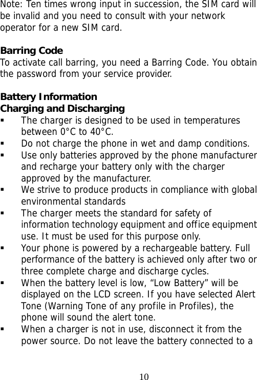                                10Note: Ten times wrong input in succession, the SIM card will be invalid and you need to consult with your network operator for a new SIM card.  Barring Code To activate call barring, you need a Barring Code. You obtain the password from your service provider.  Battery Information Charging and Discharging  The charger is designed to be used in temperatures between 0°C to 40°C.  Do not charge the phone in wet and damp conditions.   Use only batteries approved by the phone manufacturer and recharge your battery only with the charger approved by the manufacturer.  We strive to produce products in compliance with global environmental standards  The charger meets the standard for safety of information technology equipment and office equipment use. It must be used for this purpose only.  Your phone is powered by a rechargeable battery. Full performance of the battery is achieved only after two or three complete charge and discharge cycles.  When the battery level is low, “Low Battery” will be displayed on the LCD screen. If you have selected Alert Tone (Warning Tone of any profile in Profiles), the phone will sound the alert tone.  When a charger is not in use, disconnect it from the power source. Do not leave the battery connected to a 