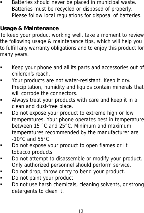                                12 Batteries should never be placed in municipal waste. Batteries must be recycled or disposed of properly. Please follow local regulations for disposal of batteries.       Usage &amp; Maintenance To keep your product working well, take a moment to review the following usage &amp; maintenance tips, which will help you to fulfill any warranty obligations and to enjoy this product for many years.   Keep your phone and all its parts and accessories out of children’s reach.  Your products are not water-resistant. Keep it dry. Precipitation, humidity and liquids contain minerals that will corrode the connectors.  Always treat your products with care and keep it in a clean and dust-free place.  Do not expose your product to extreme high or low temperatures. Your phone operates best in temperature between 15 °C and 25°C. Minimum and maximum temperatures recommended by the manufacturer are -10°C and 55°C.  Do not expose your product to open flames or lit tobacco products.  Do not attempt to disassemble or modify your product. Only authorized personnel should perform service.   Do not drop, throw or try to bend your product.  Do not paint your product.  Do not use harsh chemicals, cleaning solvents, or strong detergents to clean it.  