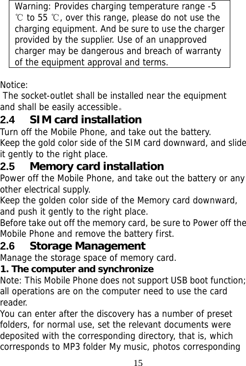                                15Warning: Provides charging temperature range -5  to 55  , over this range, please do not use the ℃℃charging equipment. And be sure to use the charger provided by the supplier. Use of an unapproved charger may be dangerous and breach of warranty of the equipment approval and terms.  Notice:  The socket-outlet shall be installed near the equipment and shall be easily accessible。 2.4  SIM card installation Turn off the Mobile Phone, and take out the battery. Keep the gold color side of the SIM card downward, and slide it gently to the right place. 2.5  Memory card installation Power off the Mobile Phone, and take out the battery or any other electrical supply. Keep the golden color side of the Memory card downward, and push it gently to the right place. Before take out off the memory card, be sure to Power off the Mobile Phone and remove the battery first. 2.6  Storage Management Manage the storage space of memory card. 1. The computer and synchronize Note: This Mobile Phone does not support USB boot function; all operations are on the computer need to use the card reader. You can enter after the discovery has a number of preset folders, for normal use, set the relevant documents were deposited with the corresponding directory, that is, which corresponds to MP3 folder My music, photos corresponding 