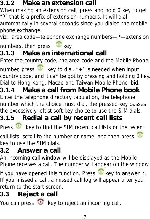                                173.1.2  Make an extension call When making an extension call, press and hold 0 key to get “P” that is a prefix of extension numbers. It will dial automatically in several seconds since you dialed the mobile phone exchange.  viz.: area code—telephone exchange numbers—P—extension numbers, then press   key.  3.1.3  Make an international call Enter the country code, the area code and the Mobile Phone number, press   key to dial. ”+” is needed when input country code, and it can be got by pressing and holding 0 key. Dial to Hong Kong, Macao and Taiwan Mobile Phone ibid. 3.1.4  Make a call from Mobile Phone book Enter the telephone directory tabulation, the telephone number which the choice must dial, the pressed key passes the excessively leftist soft key choice to use the SIM dials. 3.1.5  Redial a call by recent call lists Press   key to find the SIM recent call lists or the recent call lists, scroll to the number or name, and then press   key to use the SIM dials. 3.2  Answer a call An incoming call window will be displayed as the Mobile Phone receives a call. The number will appear on the window if you have opened this function. Press  key to answer it.  If you missed a call, a missed call log will appear after you return to the start screen. 3.3  Reject a call You can press   key to reject an incoming call. 