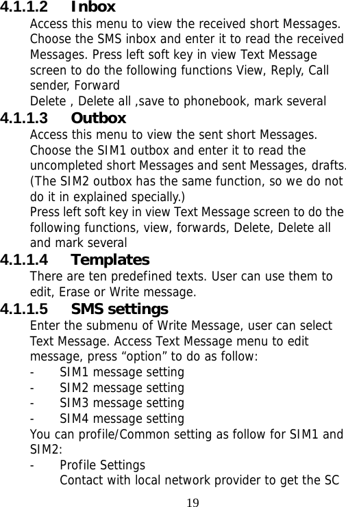                                194.1.1.2  Inbox Access this menu to view the received short Messages. Choose the SMS inbox and enter it to read the received Messages. Press left soft key in view Text Message screen to do the following functions View, Reply, Call sender, Forward  Delete , Delete all ,save to phonebook, mark several 4.1.1.3  Outbox Access this menu to view the sent short Messages. Choose the SIM1 outbox and enter it to read the uncompleted short Messages and sent Messages, drafts. (The SIM2 outbox has the same function, so we do not do it in explained specially.) Press left soft key in view Text Message screen to do the following functions, view, forwards, Delete, Delete all and mark several 4.1.1.4  Templates There are ten predefined texts. User can use them to edit, Erase or Write message. 4.1.1.5  SMS settings Enter the submenu of Write Message, user can select Text Message. Access Text Message menu to edit message, press “option” to do as follow: - SIM1 message setting  - SIM2 message setting - SIM3 message setting - SIM4 message setting You can profile/Common setting as follow for SIM1 and SIM2: - Profile Settings Contact with local network provider to get the SC 