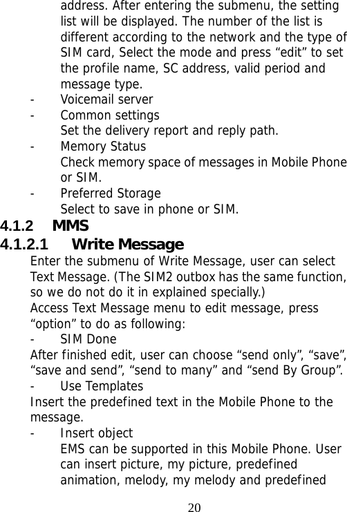                                20address. After entering the submenu, the setting list will be displayed. The number of the list is different according to the network and the type of SIM card, Select the mode and press “edit” to set the profile name, SC address, valid period and message type. - Voicemail server - Common settings Set the delivery report and reply path. - Memory Status Check memory space of messages in Mobile Phone or SIM. - Preferred Storage Select to save in phone or SIM. 4.1.2  MMS 4.1.2.1  Write Message Enter the submenu of Write Message, user can select Text Message. (The SIM2 outbox has the same function, so we do not do it in explained specially.) Access Text Message menu to edit message, press “option” to do as following: - SIM Done After finished edit, user can choose “send only”, “save”, “save and send”, “send to many” and “send By Group”. - Use Templates Insert the predefined text in the Mobile Phone to the message. - Insert object EMS can be supported in this Mobile Phone. User can insert picture, my picture, predefined animation, melody, my melody and predefined 
