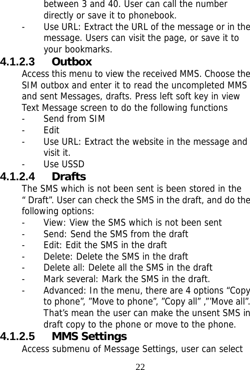                                22between 3 and 40. User can call the number directly or save it to phonebook. - Use URL: Extract the URL of the message or in the message. Users can visit the page, or save it to your bookmarks.   4.1.2.3  Outbox Access this menu to view the received MMS. Choose the SIM outbox and enter it to read the uncompleted MMS and sent Messages, drafts. Press left soft key in view Text Message screen to do the following functions - Send from SIM - Edit - Use URL: Extract the website in the message and visit it. - Use USSD 4.1.2.4  Drafts The SMS which is not been sent is been stored in the “ Draft”. User can check the SMS in the draft, and do the following options: - View: View the SMS which is not been sent - Send: Send the SMS from the draft - Edit: Edit the SMS in the draft - Delete: Delete the SMS in the draft - Delete all: Delete all the SMS in the draft - Mark several: Mark the SMS in the draft. - Advanced: In the menu, there are 4 options “Copy to phone”, ”Move to phone”, ”Copy all” ,”’Move all”. That’s mean the user can make the unsent SMS in draft copy to the phone or move to the phone. 4.1.2.5  MMS Settings Access submenu of Message Settings, user can select 