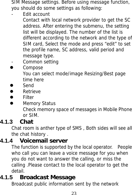                                23SIM Message settings. Before using message function, you should do some settings as following: - Edit account Contact with local network provider to get the SC address. After entering the submenu, the setting list will be displayed. The number of the list is different according to the network and the type of SIM card, Select the mode and press “edit” to set the profile name, SC address, valid period and message type. - Common setting  z Compose You can select mode/image Resizing/Best page time here z Send z Retrieve z Filter z Memory Status Check memory space of messages in Mobile Phone or SIM. 4.1.3  Chat Chat room is anther type of SMS , Both sides will see all the chat history . 4.1.4  Voicemail server The function is supported by the local operator.    People who call you can leave a voice message for you when you do not want to answer the calling, or miss the calling .Please contact to the local operator to get the detail. 4.1.5  Broadcast Message Broadcast public information sent by the network 