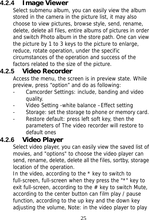                                254.2.4  Image Viewer Select submenu album, you can easily view the album stored in the camera in the picture list, it may also choose to view pictures, browse style, send, rename, delete, delete all files, entire albums of pictures in order and switch Photo album in the store path. One can view the picture by 1 to 3 keys to the picture to enlarge, reduce, rotate operation, under the specific circumstances of the operation and success of the factors related to the size of the picture. 4.2.5  Video Recorder Access the menu, the screen is in preview state. While preview, press “option” and do as following: - Camcorder Settings: include, banding and video quality. - Video Setting -white balance –Effect setting - Storage: set the storage to phone or memory card. - Restore default: press left soft key, then the parameters of The video recorder will restore to default ones 4.2.6  Video Player   Select video player, you can easily view the saved list of movies, and &quot;options&quot; to choose the video player can send, rename, delete, delete all the files, sortby, storage location of the operation.  In the video, according to the * key to switch to full-screen, full-screen when they press the &quot;*&quot; key to exit full-screen, according to the # key to switch Mute, according to the center button can film play / pause function, according to the up key and the down key adjusting the volume, Note: in the video player to play 