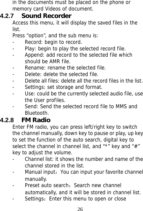                                26in the documents must be placed on the phone or memory card Videos of document. 4.2.7  Sound Recorder Access this menu, it will display the saved files in the list. Press “option”, and the sub menu is: - Record: begin to record. - Play: begin to play the selected record file. - Append: add record to the selected file which should be AMR file. - Rename: rename the selected file. - Delete: delete the selected file.  - Delete all files: delete all the record files in the list. - Settings: set storage and format. - Use: could be the currently selected audio file, use the User profiles. - Send: Send the selected record file to MMS and Bluetooth. 4.2.8  FM Radio Enter FM radio, you can press left/right key to switch the channel manually, down key to pause or play, up key to set the function of the auto search, digital key to select the channel in channel list, and “*” key and “#” key to adjust the volume.  - Channel list: it shows the number and name of the channel stored in the list. - Manual input：You can input your favorite channel manually. - Preset auto search：Search new channel automatically, and it will be stored in channel list. - Settings：Enter this menu to open or close 