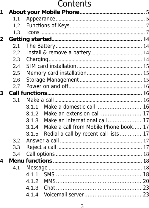                               3 Contents 1About your Mobile Phone.............................................. 51.1Appearance............................................................... 51.2Functions of Keys..................................................... 71.3Icons.......................................................................... 72Getting started................................................................ 142.1The Battery............................................................. 142.2Install &amp; remove a battery.................................... 142.3Charging.................................................................. 142.4SIM card installation.............................................. 152.5Memory card installation....................................... 152.6Storage Management............................................ 152.7Power on and off.................................................... 163Call functions................................................................... 163.1Make a call.............................................................. 163.1.1Make a domestic call ........................... 163.1.2Make an extension call ........................ 173.1.3Make an international call .................... 173.1.4Make a call from Mobile Phone book..... 173.1.5Redial a call by recent call lists............. 173.2Answer a call .......................................................... 173.3Reject a call ............................................................ 173.4Call options............................................................. 184Menu functions ............................................................... 184.1Message .................................................................. 184.1.1SMS ................................................... 184.1.2MMS................................................... 204.1.3Chat................................................... 234.1.4Voicemail server.................................. 23