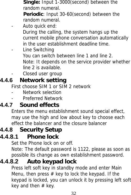                                32Single: Input 1-3000(second) between the random numeral. Periodic: Input 30-60(second) between the random numeral. - Auto quick end: During the calling, the system hangs up the current mobile phone conversation automatically in the user establishment deadline time. - Line Switching You can switch between line 1 and line 2. Note: It depends on the service provider whether line 2 is available. - Closed user group 4.4.6  Network setting First choose SIM 1 or SIM 2 network - Network selection - Preferred Network 4.4.7  Sound effects Enters the menu establishment sound special effect, may use the high and low about key to choose each effect the balancer and the closure balancer 4.4.8  Security Setup 4.4.8.1  Phone lock Set the Phone lock on or off. Note: The default password is 1122, please as soon as possible its change as own establishment password. 4.4.8.2  Auto keypad lock Press left soft key in standby mode and enter Main Menu, then press # key to lock the keypad. If the keypad is locked, you can unlock it by pressing left soft key and then # key. 
