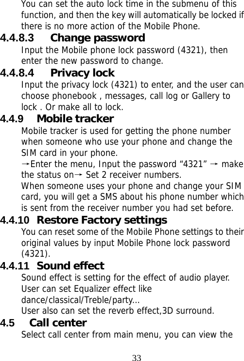                                33You can set the auto lock time in the submenu of this function, and then the key will automatically be locked if there is no more action of the Mobile Phone. 4.4.8.3  Change password Input the Mobile phone lock password (4321), then enter the new password to change. 4.4.8.4  Privacy lock Input the privacy lock (4321) to enter, and the user can choose phonebook , messages, call log or Gallery to lock . Or make all to lock. 4.4.9  Mobile tracker Mobile tracker is used for getting the phone number when someone who use your phone and change the SIM card in your phone. Enter the menu, Input the password “4321”   make →→the status on  Set 2 receiver numbers.→ When someone uses your phone and change your SIM card, you will get a SMS about his phone number which is sent from the receiver number you had set before. 4.4.10  Restore Factory settings You can reset some of the Mobile Phone settings to their original values by input Mobile Phone lock password (4321). 4.4.11  Sound effect Sound effect is setting for the effect of audio player. User can set Equalizer effect like dance/classical/Treble/party… User also can set the reverb effect,3D surround. 4.5  Call center Select call center from main menu, you can view the 