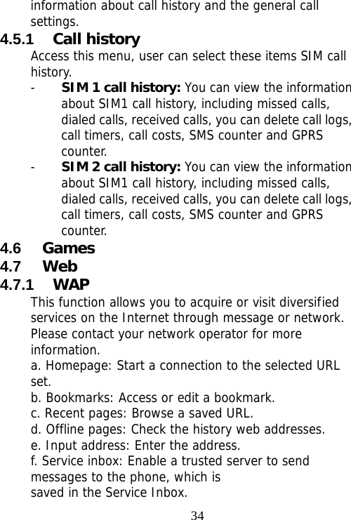                                34information about call history and the general call settings. 4.5.1  Call history Access this menu, user can select these items SIM call history. - SIM 1 call history: You can view the information about SIM1 call history, including missed calls, dialed calls, received calls, you can delete call logs, call timers, call costs, SMS counter and GPRS counter. - SIM 2 call history: You can view the information about SIM1 call history, including missed calls, dialed calls, received calls, you can delete call logs, call timers, call costs, SMS counter and GPRS counter. 4.6  Games 4.7  Web 4.7.1  WAP This function allows you to acquire or visit diversified services on the Internet through message or network. Please contact your network operator for more information. a. Homepage: Start a connection to the selected URL set. b. Bookmarks: Access or edit a bookmark. c. Recent pages: Browse a saved URL. d. Offline pages: Check the history web addresses. e. Input address: Enter the address. f. Service inbox: Enable a trusted server to send messages to the phone, which is saved in the Service Inbox. 