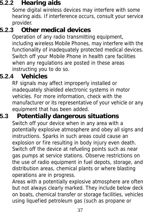                                375.2.2  Hearing aids Some digital wireless devices may interfere with some hearing aids. If interference occurs, consult your service provider. 5.2.3  Other medical devices Operation of any radio transmitting equipment, including wireless Mobile Phones, may interfere with the functionality of inadequately protected medical devices. Switch off your Mobile Phone in health care facilities when any regulations are posted in these areas instructing you to do so. 5.2.4  Vehicles RF signals may affect improperly installed or inadequately shielded electronic systems in motor vehicles. For more information, check with the manufacturer or its representative of your vehicle or any equipment that has been added. 5.3  Potentially dangerous situations Switch off your device when in any area with a potentially explosive atmosphere and obey all signs and instructions. Sparks in such areas could cause an explosion or fire resulting in body injury even death. Switch off the device at refueling points such as near gas pumps at service stations. Observe restrictions on the use of radio equipment in fuel depots, storage, and distribution areas, chemical plants or where blasting operations are in progress. Areas with a potentially explosive atmosphere are often but not always clearly marked. They include below deck on boats, chemical transfer or storage facilities, vehicles using liquefied petroleum gas (such as propane or 