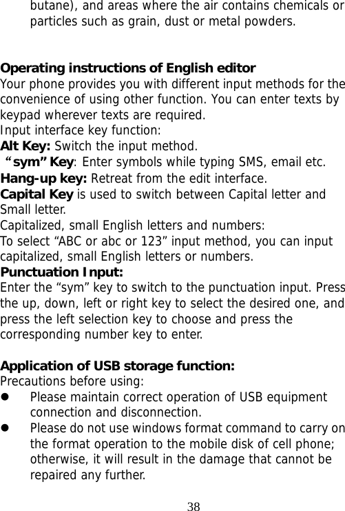                                38butane), and areas where the air contains chemicals or particles such as grain, dust or metal powders.   Operating instructions of English editor Your phone provides you with different input methods for the convenience of using other function. You can enter texts by keypad wherever texts are required. Input interface key function: Alt Key: Switch the input method. “sym” Key: Enter symbols while typing SMS, email etc. Hang-up key: Retreat from the edit interface. Capital Key is used to switch between Capital letter and Small letter. Capitalized, small English letters and numbers: To select “ABC or abc or 123” input method, you can input capitalized, small English letters or numbers. Punctuation Input: Enter the “sym” key to switch to the punctuation input. Press the up, down, left or right key to select the desired one, and press the left selection key to choose and press the corresponding number key to enter.  Application of USB storage function: Precautions before using: z Please maintain correct operation of USB equipment connection and disconnection. z Please do not use windows format command to carry on the format operation to the mobile disk of cell phone; otherwise, it will result in the damage that cannot be repaired any further. 