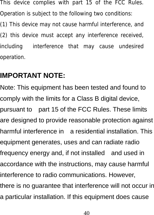                                40 This device complies with part 15 of the FCC Rules. Operation is subject to the following two conditions:  (1) This device may not cause harmful interference, and (2) this device must accept any interference received, including  interference that may cause undesired operation.    IMPORTANT NOTE:     Note: This equipment has been tested and found to comply with the limits for a Class B digital device, pursuant to    part 15 of the FCC Rules. These limits are designed to provide reasonable protection against harmful interference in    a residential installation. This equipment generates, uses and can radiate radio frequency energy and, if not installed    and used in accordance with the instructions, may cause harmful interference to radio communications. However,   there is no guarantee that interference will not occur in a particular installation. If this equipment does cause 