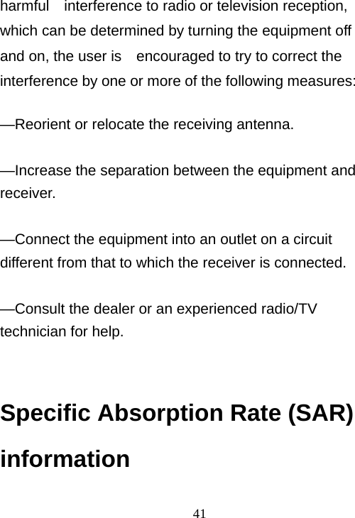                                41harmful    interference to radio or television reception, which can be determined by turning the equipment off and on, the user is    encouraged to try to correct the interference by one or more of the following measures:      —Reorient or relocate the receiving antenna.      —Increase the separation between the equipment and receiver.    —Connect the equipment into an outlet on a circuit different from that to which the receiver is connected.      —Consult the dealer or an experienced radio/TV technician for help.       Specific Absorption Rate (SAR) information 