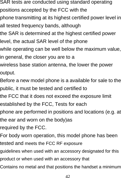                                42SAR tests are conducted using standard operating positions accepted by the FCC with the phone transmitting at its highest certified power level in all tested frequency bands, although the SAR is determined at the highest certified power level, the actual SAR level of the phone while operating can be well below the maximum value, in general, the closer you are to a wireless base station antenna, the lower the power output. Before a new model phone is a available for sale to the public, it must be tested and certified to the FCC that it does not exceed the exposure limit established by the FCC, Tests for each phone are performed in positions and locations (e.g. at the ear and worn on the body)as required by the FCC. For body worn operation, this model phone has been tested and meets the FCC RF exposure guidelines when used with an accessory designated for this product or when used with an accessory that Contains no metal and that positions the handset a minimum 