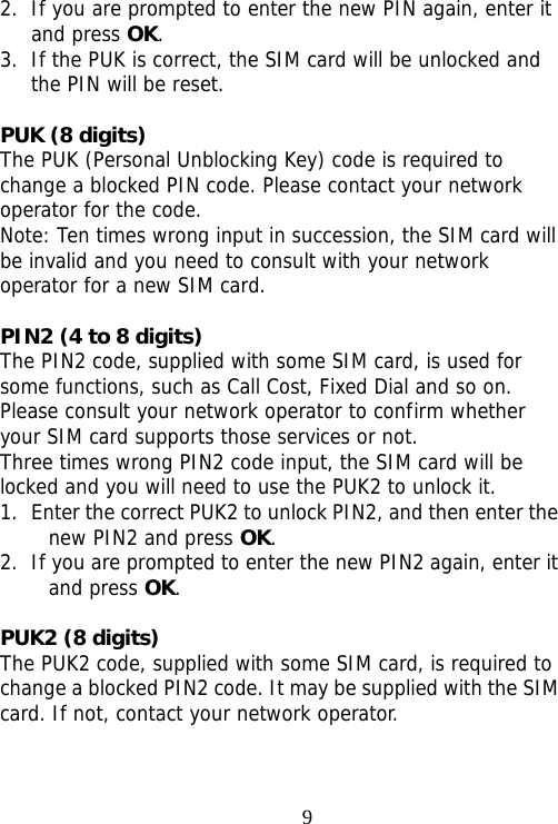                                92. If you are prompted to enter the new PIN again, enter it and press OK. 3. If the PUK is correct, the SIM card will be unlocked and the PIN will be reset.  PUK (8 digits) The PUK (Personal Unblocking Key) code is required to change a blocked PIN code. Please contact your network operator for the code. Note: Ten times wrong input in succession, the SIM card will be invalid and you need to consult with your network operator for a new SIM card.  PIN2 (4 to 8 digits) The PIN2 code, supplied with some SIM card, is used for some functions, such as Call Cost, Fixed Dial and so on. Please consult your network operator to confirm whether your SIM card supports those services or not.  Three times wrong PIN2 code input, the SIM card will be locked and you will need to use the PUK2 to unlock it. 1. Enter the correct PUK2 to unlock PIN2, and then enter the new PIN2 and press OK. 2. If you are prompted to enter the new PIN2 again, enter it and press OK.  PUK2 (8 digits) The PUK2 code, supplied with some SIM card, is required to change a blocked PIN2 code. It may be supplied with the SIM card. If not, contact your network operator. 