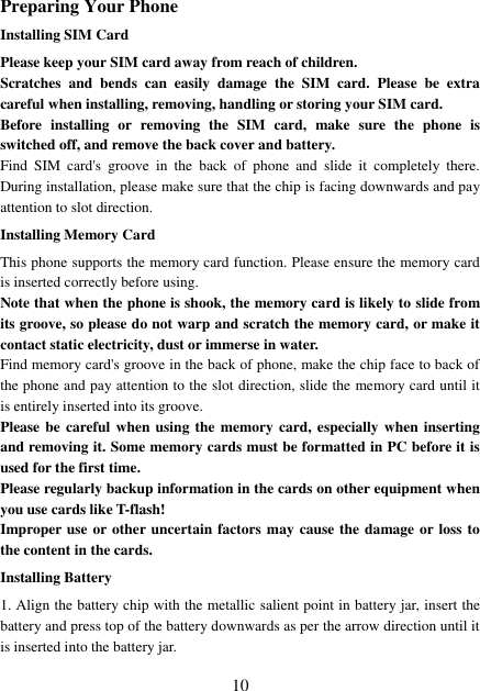  10 Preparing Your Phone Installing SIM Card Please keep your SIM card away from reach of children. Scratches  and  bends  can  easily  damage  the  SIM  card.  Please  be  extra careful when installing, removing, handling or storing your SIM card. Before  installing  or  removing  the  SIM  card,  make  sure  the  phone  is switched off, and remove the back cover and battery. Find  SIM  card&apos;s  groove  in  the  back  of  phone  and  slide  it  completely  there. During installation, please make sure that the chip is facing downwards and pay attention to slot direction. Installing Memory Card This phone supports the memory card function. Please ensure the memory card is inserted correctly before using. Note that when the phone is shook, the memory card is likely to slide from its groove, so please do not warp and scratch the memory card, or make it contact static electricity, dust or immerse in water. Find memory card&apos;s groove in the back of phone, make the chip face to back of the phone and pay attention to the slot direction, slide the memory card until it is entirely inserted into its groove. Please be careful when using the  memory card, especially when inserting and removing it. Some memory cards must be formatted in PC before it is used for the first time. Please regularly backup information in the cards on other equipment when you use cards like T-flash! Improper use or other uncertain factors may cause the damage or loss to the content in the cards. Installing Battery 1. Align the battery chip with the metallic salient point in battery jar, insert the battery and press top of the battery downwards as per the arrow direction until it is inserted into the battery jar. 