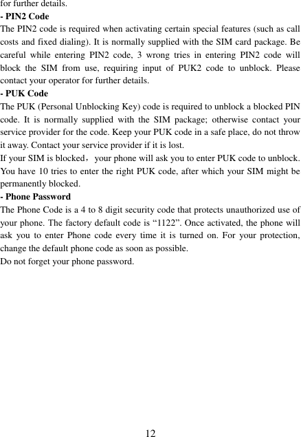  12 for further details. - PIN2 Code The PIN2 code is required when activating certain special features (such as call costs and fixed dialing). It is normally supplied with the SIM card package. Be careful  while  entering  PIN2  code,  3  wrong  tries  in  entering  PIN2  code  will block  the  SIM  from  use,  requiring  input  of  PUK2  code  to  unblock.  Please contact your operator for further details. - PUK Code The PUK (Personal Unblocking Key) code is required to unblock a blocked PIN code.  It  is  normally  supplied  with  the  SIM  package;  otherwise  contact  your service provider for the code. Keep your PUK code in a safe place, do not throw it away. Contact your service provider if it is lost. If your SIM is blocked，your phone will ask you to enter PUK code to unblock. You have 10 tries to enter the right PUK code, after which your SIM might be permanently blocked. - Phone Password The Phone Code is a 4 to 8 digit security code that protects unauthorized use of your phone. The factory default code is “1122”. Once activated, the phone will ask  you  to  enter  Phone  code  every  time  it  is  turned  on.  For  your  protection, change the default phone code as soon as possible.   Do not forget your phone password.            