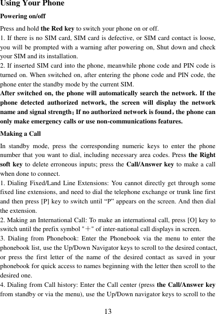  13 Using Your Phone Powering on/off Press and hold the Red key to switch your phone on or off.   1. If there is no SIM card, SIM card is defective, or SIM card contact is loose, you will be prompted with a warning after powering on, Shut down and check your SIM and its installation.   2. If inserted SIM card into the phone, meanwhile phone code and PIN code is turned on. When switched on, after entering the phone code and PIN code, the phone enter the standby mode by the current SIM. After switched on, the phone will automatically search the network. If the phone  detected  authorized  network,  the  screen  will  display  the  network name and signal strength；If no authorized network is found，the phone can only make emergency calls or use non-communications features. Making a Call In  standby  mode,  press  the  corresponding  numeric  keys  to  enter  the  phone number that you want to dial, including necessary area codes. Press the Right soft key to delete erroneous inputs; press the Call/Answer key to make a call when done to connect. 1. Dialing Fixed/Land Line Extensions: You cannot directly get through some fixed line extensions, and need to dial the telephone exchange or trunk line first and then press [P] key to switch until “P” appears on the screen. And then dial the extension.   2. Making an International Call: To make an international call, press [O] key to switch until the prefix symbol &quot;＋&quot; of inter-national call displays in screen. 3.  Dialing  from  Phonebook:  Enter  the  Phonebook  via  the  menu  to  enter  the phonebook list, use the Up/Down Navigator keys to scroll to the desired contact, or  press  the  first  letter  of  the  name  of  the  desired  contact  as  saved  in  your phonebook for quick access to names beginning with the letter then scroll to the desired one. 4. Dialing from Call history: Enter the Call center (press the Call/Answer key from standby or via the menu), use the Up/Down navigator keys to scroll to the 