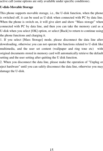  15 active call (some options are only available under specific conditions). U-disk-Movable Storage This phone supports movable storage, i.e., the U-disk function, when the phone is switched off, it can be used as U-disk when connected with PC by data line. When the phone is switch on, it will give alert and show “Mass storage” when connected with  PC by data line, and then you can take the memory card  as a U-disk when you select [OK] option, or select [Back] to return to continue using the phone functions and charging it. 1.  If  you  select  [Mass  Storage]  mode,  please  disconnect  the  data  line  after downloading, otherwise you can not operate the functions related to U-disk like multimedia,  and  the  user  set  content  (wallpaper  and  ring  tone  etc)    with original documents stored in memory card will automatically retrieve the default setting and the user setting after quitting the U disk function. 2. When you disconnect the data line, please make the operation of &quot;Unplug or eject hardware&quot; until you can safely disconnect the data line, otherwise you may damage the U-disk.         