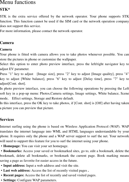   Menu functions STK* STK  is  the  extra  service  offered  by  the  network  operator.  Your  phone  supports  STK function. This function cannot be used if the SIM card or the network operation company does not support this service. For more information, please contact the network operator.  Camera Camera Your phone  is fitted with  camera allows  you to take photos whenever possible. You  can store the pictures in phone or customize the wallpaper. Select  this  option  to  enter  photo  preview  interface,  press  the  left/right  navigator  key  to adjust EV parameter.   Press &quot;1&quot; key to adjust    [Image size], press &quot;2&quot; key to adjust [Image quality], press &quot;4&quot; key  to  adjust  [White  balance],  press  &quot;6&quot;  key  to  adjust  [Delay  time],  press  &quot;7&quot;  key  to adjust[Cont. shot].   In photo preview interface, you can choose the following operations by pressing the Left soft key in a pop-up menu: Photos,Camera settings, Image settings, White balance, Scene mode,    Effect settings, Storage and Restore default. In this interface, press the OK key to take photos, if [Cont. shot] is [Off] after having taken a picture you can preview that picture.    Services Internet surfing using the phone is based on Wireless Application Protocol (WAP). WAP translates the internet language into WML and HTML languages understandable by your phone. It requires only the phone and a WAP server support to surf the net. Your network will need to support this feature for you to surf the internet using your phone. ·Homepage: You can visit your set homepage.   ·Bookmarks: Access your saved or bookmarked sites, go to, edit a bookmark, delete the bookmark,  delete  all  bookmarks,  or  bookmark  the  current  page.  Book  marking  means saving a page as favorite for easier access in the future. ·Input address: Input a web address and visit the site. ·Last web address: Access the list of recently visited pages . ·Recent pages: Access the list of recently and saved visited pages. ·Settings: Configure WAP parameters. 