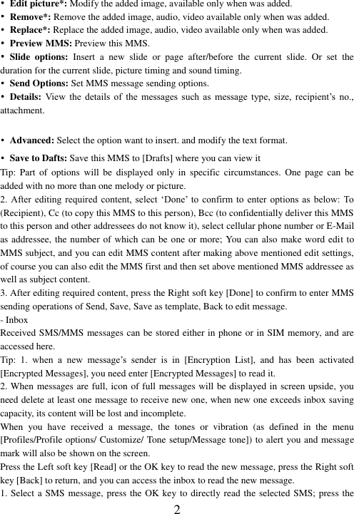  2 • Edit picture*: Modify the added image, available only when was added. •  Remove*: Remove the added image, audio, video available only when was added. • Replace*: Replace the added image, audio, video available only when was added. •  Preview MMS: Preview this MMS. •  Slide  options:  Insert  a  new  slide  or  page  after/before  the  current  slide.  Or  set  the duration for the current slide, picture timing and sound timing. • Send Options: Set MMS message sending options. • Details: View  the  details  of  the  messages  such  as  message  type,  size,  recipient’s  no., attachment.  • Advanced: Select the option want to insert. and modify the text format. • Save to Dafts: Save this MMS to [Drafts] where you can view it Tip: Part of  options  will  be  displayed  only  in  specific  circumstances.  One  page  can  be added with no more than one melody or picture. 2.  After editing  required  content,  select  ‘Done’  to confirm to  enter options  as below:  To (Recipient), Cc (to copy this MMS to this person), Bcc (to confidentially deliver this MMS to this person and other addressees do not know it), select cellular phone number or E-Mail as addressee, the number of which can be one or more; You can also make word edit to MMS subject, and you can edit MMS content after making above mentioned edit settings, of course you can also edit the MMS first and then set above mentioned MMS addressee as well as subject content.   3. After editing required content, press the Right soft key [Done] to confirm to enter MMS sending operations of Send, Save, Save as template, Back to edit message. - Inbox Received SMS/MMS messages can be stored either in phone or in SIM memory, and are accessed here. Tip:  1.  when  a  new  message’s  sender  is  in  [Encryption  List],  and  has  been  activated [Encrypted Messages], you need enter [Encrypted Messages] to read it. 2. When messages are full, icon of full messages will be displayed in screen upside, you need delete at least one message to receive new one, when new one exceeds inbox saving capacity, its content will be lost and incomplete. When  you  have  received  a  message,  the  tones  or  vibration  (as  defined  in  the  menu [Profiles/Profile options/ Customize/ Tone setup/Message tone]) to alert you and message mark will also be shown on the screen. Press the Left soft key [Read] or the OK key to read the new message, press the Right soft key [Back] to return, and you can access the inbox to read the new message. 1. Select a SMS message, press the OK key to directly read the selected SMS; press the 
