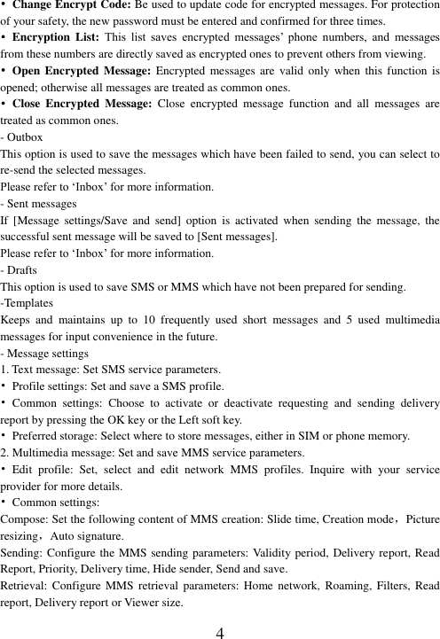  4 •  Change Encrypt Code: Be used to update code for encrypted messages. For protection of your safety, the new password must be entered and confirmed for three times.   •  Encryption  List:  This  list  saves  encrypted  messages’  phone  numbers,  and  messages from these numbers are directly saved as encrypted ones to prevent others from viewing.   •  Open Encrypted  Message:  Encrypted  messages  are  valid  only when this function is opened; otherwise all messages are treated as common ones. •  Close  Encrypted  Message:  Close  encrypted  message  function  and  all  messages  are treated as common ones. - Outbox This option is used to save the messages which have been failed to send, you can select to re-send the selected messages. Please refer to ‘Inbox’ for more information. - Sent messages If  [Message  settings/Save  and  send]  option  is  activated  when  sending the  message,  the successful sent message will be saved to [Sent messages]. Please refer to ‘Inbox’ for more information. - Drafts This option is used to save SMS or MMS which have not been prepared for sending.   -Templates Keeps  and  maintains  up  to  10  frequently  used  short  messages  and  5  used  multimedia messages for input convenience in the future. - Message settings 1. Text message: Set SMS service parameters. •  Profile settings: Set and save a SMS profile. •  Common  settings:  Choose  to  activate  or  deactivate  requesting  and  sending  delivery report by pressing the OK key or the Left soft key. •  Preferred storage: Select where to store messages, either in SIM or phone memory. 2. Multimedia message: Set and save MMS service parameters. •  Edit  profile:  Set,  select  and  edit  network  MMS  profiles.  Inquire  with  your  service provider for more details. •  Common settings:   Compose: Set the following content of MMS creation: Slide time, Creation mode，Picture resizing，Auto signature. Sending: Configure the MMS sending parameters: Validity period, Delivery report, Read Report, Priority, Delivery time, Hide sender, Send and save.   Retrieval:  Configure  MMS  retrieval  parameters:  Home  network,  Roaming,  Filters,  Read report, Delivery report or Viewer size. 