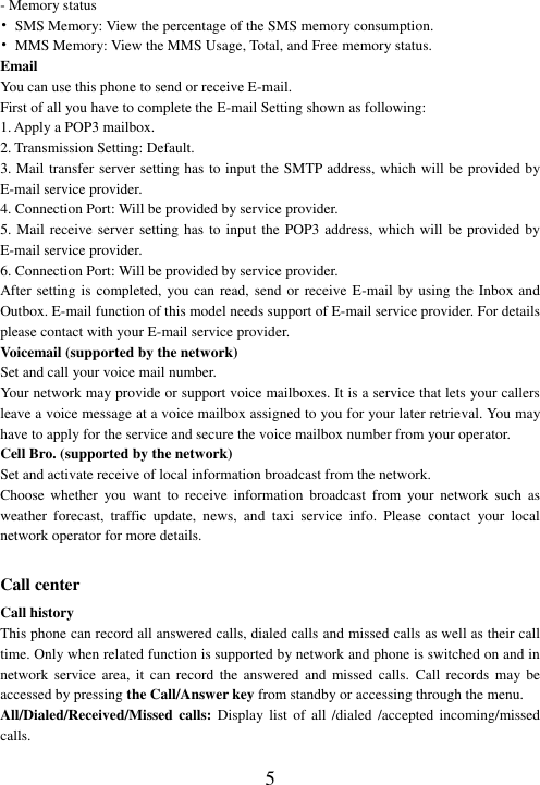  5 - Memory status •  SMS Memory: View the percentage of the SMS memory consumption. •  MMS Memory: View the MMS Usage, Total, and Free memory status. Email You can use this phone to send or receive E-mail. First of all you have to complete the E-mail Setting shown as following: 1. Apply a POP3 mailbox. 2. Transmission Setting: Default. 3. Mail transfer server setting has to input the SMTP address, which will be provided by E-mail service provider. 4. Connection Port: Will be provided by service provider.   5. Mail receive server  setting has to input the POP3 address, which will  be provided  by E-mail service provider. 6. Connection Port: Will be provided by service provider.   After setting  is completed,  you can read, send or receive E-mail by using the Inbox and Outbox. E-mail function of this model needs support of E-mail service provider. For details please contact with your E-mail service provider. Voicemail (supported by the network) Set and call your voice mail number. Your network may provide or support voice mailboxes. It is a service that lets your callers leave a voice message at a voice mailbox assigned to you for your later retrieval. You may have to apply for the service and secure the voice mailbox number from your operator.   Cell Bro. (supported by the network) Set and activate receive of local information broadcast from the network. Choose  whether  you  want  to  receive  information  broadcast  from  your  network  such  as weather  forecast,  traffic  update,  news,  and  taxi  service  info.  Please  contact  your  local network operator for more details.  Call center Call history This phone can record all answered calls, dialed calls and missed calls as well as their call time. Only when related function is supported by network and phone is switched on and in network service  area,  it can record the answered and missed calls.  Call  records  may be accessed by pressing the Call/Answer key from standby or accessing through the menu.   All/Dialed/Received/Missed  calls:  Display list of all /dialed /accepted incoming/missed calls. 