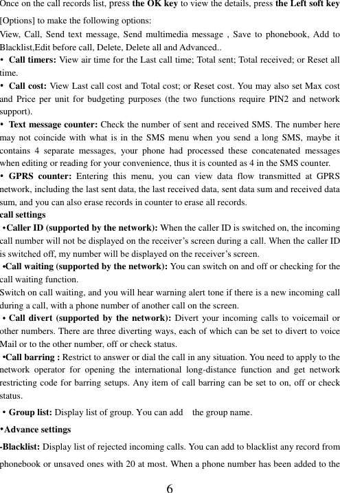  6 Once on the call records list, press the OK key to view the details, press the Left soft key [Options] to make the following options: View,  Call, Send text message, Send  multimedia  message  ,  Save  to  phonebook,  Add  to Blacklist,Edit before call, Delete, Delete all and Advanced.. •  Call timers: View air time for the Last call time; Total sent; Total received; or Reset all time. • Call cost: View Last call cost and Total cost; or Reset cost. You may also set Max cost and Price per unit for budgeting purposes (the two functions require PIN2 and network support). •  Text message counter: Check the number of sent and received SMS. The number here may not coincide  with what is  in the SMS  menu when you  send a long  SMS,  maybe it contains  4  separate  messages,  your  phone  had  processed  these  concatenated  messages when editing or reading for your convenience, thus it is counted as 4 in the SMS counter. •  GPRS  counter:  Entering  this  menu,  you  can  view  data  flow  transmitted  at  GPRS network, including the last sent data, the last received data, sent data sum and received data sum, and you can also erase records in counter to erase all records. call settings ·Caller ID (supported by the network): When the caller ID is switched on, the incoming call number will not be displayed on the receiver’s screen during a call. When the caller ID is switched off, my number will be displayed on the receiver’s screen. ·Call waiting (supported by the network): You can switch on and off or checking for the call waiting function. Switch on call waiting, and you will hear warning alert tone if there is a new incoming call during a call, with a phone number of another call on the screen. ·Call divert (supported by the network): Divert your incoming calls  to voicemail or other numbers. There are three diverting ways, each of which can be set to divert to voice Mail or to the other number, off or check status. ·Call barring : Restrict to answer or dial the call in any situation. You need to apply to the network  operator  for  opening  the  international  long-distance  function  and  get  network restricting code for barring setups. Any item of call barring can be set to on, off or check status. ·Group list: Display list of group. You can add    the group name. •Advance settings -Blacklist: Display list of rejected incoming calls. You can add to blacklist any record from phonebook or unsaved ones with 20 at most. When a phone number has been added to the 