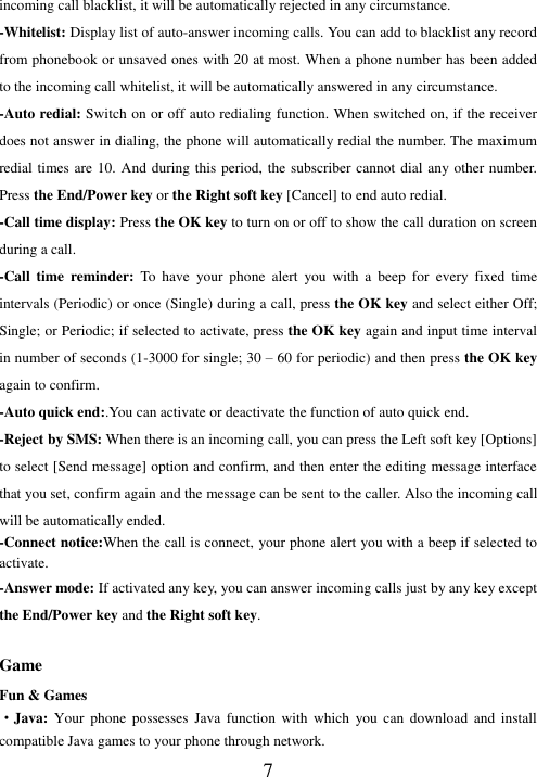  7 incoming call blacklist, it will be automatically rejected in any circumstance.   -Whitelist: Display list of auto-answer incoming calls. You can add to blacklist any record from phonebook or unsaved ones with 20 at most. When a phone number has been added to the incoming call whitelist, it will be automatically answered in any circumstance. -Auto redial: Switch on or off auto redialing function. When switched on, if the receiver does not answer in dialing, the phone will automatically redial the number. The maximum redial times are 10. And during this period, the subscriber cannot dial any other number. Press the End/Power key or the Right soft key [Cancel] to end auto redial. -Call time display: Press the OK key to turn on or off to show the call duration on screen during a call.   -Call  time  reminder:  To  have  your  phone  alert  you  with  a  beep  for  every fixed  time intervals (Periodic) or once (Single) during a call, press the OK key and select either Off; Single; or Periodic; if selected to activate, press the OK key again and input time interval in number of seconds (1-3000 for single; 30 – 60 for periodic) and then press the OK key again to confirm. -Auto quick end:.You can activate or deactivate the function of auto quick end. -Reject by SMS: When there is an incoming call, you can press the Left soft key [Options] to select [Send message] option and confirm, and then enter the editing message interface that you set, confirm again and the message can be sent to the caller. Also the incoming call will be automatically ended. -Connect notice:When the call is connect, your phone alert you with a beep if selected to activate. -Answer mode: If activated any key, you can answer incoming calls just by any key except the End/Power key and the Right soft key.  Game Fun &amp; Games ·Java: Your  phone  possesses  Java  function  with  which  you can  download  and  install compatible Java games to your phone through network.   