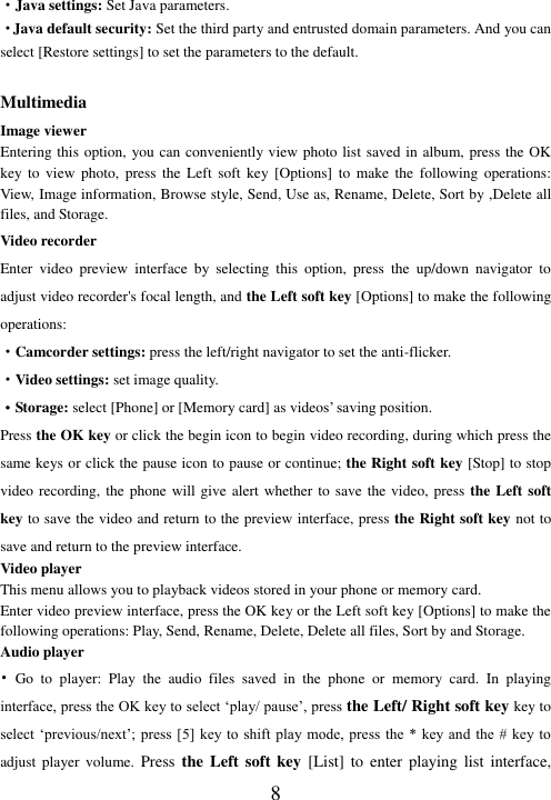  8 ·Java settings: Set Java parameters. ·Java default security: Set the third party and entrusted domain parameters. And you can select [Restore settings] to set the parameters to the default.  Multimedia Image viewer Entering this option,  you can conveniently view photo list saved in album, press the OK key  to  view  photo,  press  the  Left  soft  key  [Options]  to  make  the  following  operations: View, Image information, Browse style, Send, Use as, Rename, Delete, Sort by ,Delete all files, and Storage. Video recorder Enter  video  preview  interface  by  selecting  this  option,  press  the  up/down  navigator  to adjust video recorder&apos;s focal length, and the Left soft key [Options] to make the following operations: ·Camcorder settings: press the left/right navigator to set the anti-flicker.   ·Video settings: set image quality. ·Storage: select [Phone] or [Memory card] as videos’ saving position. Press the OK key or click the begin icon to begin video recording, during which press the same keys or click the pause icon to pause or continue; the Right soft key [Stop] to stop video recording, the phone will give alert whether to save the video, press the Left soft key to save the video and return to the preview interface, press the Right soft key not to save and return to the preview interface. Video player This menu allows you to playback videos stored in your phone or memory card.   Enter video preview interface, press the OK key or the Left soft key [Options] to make the following operations: Play, Send, Rename, Delete, Delete all files, Sort by and Storage. Audio player   •  Go  to  player:  Play  the  audio  files  saved  in  the  phone  or  memory  card.  In  playing interface, press the OK key to select ‘play/ pause’, press the Left/ Right soft key key to select ‘previous/next’;  press [5] key to shift  play mode,  press the *  key and  the #  key to adjust player  volume.  Press the  Left  soft key  [List]  to  enter  playing  list  interface, 