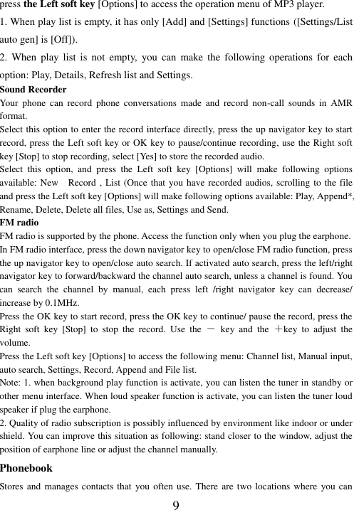  9 press the Left soft key [Options] to access the operation menu of MP3 player.   1. When play list is empty, it has only [Add] and [Settings] functions ([Settings/List auto gen] is [Off]). 2.  When  play  list  is  not  empty,  you  can  make  the  following  operations  for  each option: Play, Details, Refresh list and Settings. Sound Recorder Your  phone  can  record  phone  conversations  made  and  record  non-call  sounds  in  AMR format. Select this option to enter the record interface directly, press the up navigator key to start record, press the Left soft key or OK key to pause/continue recording, use the Right soft key [Stop] to stop recording, select [Yes] to store the recorded audio.   Select  this  option,  and  press  the  Left  soft  key  [Options]  will  make  following  options available: New    Record , List (Once that you have recorded audios, scrolling to the file and press the Left soft key [Options] will make following options available: Play, Append*, Rename, Delete, Delete all files, Use as, Settings and Send. FM radio FM radio is supported by the phone. Access the function only when you plug the earphone. In FM radio interface, press the down navigator key to open/close FM radio function, press the up navigator key to open/close auto search. If activated auto search, press the left/right navigator key to forward/backward the channel auto search, unless a channel is found. You can  search  the  channel  by  manual,  each  press  left  /right  navigator  key  can  decrease/ increase by 0.1MHz. Press the OK key to start record, press the OK key to continue/ pause the record, press the Right  soft  key  [Stop]  to  stop  the  record.  Use  the  －  key  and  the  ＋key  to  adjust  the volume.   Press the Left soft key [Options] to access the following menu: Channel list, Manual input, auto search, Settings, Record, Append and File list. Note: 1. when background play function is activate, you can listen the tuner in standby or other menu interface. When loud speaker function is activate, you can listen the tuner loud speaker if plug the earphone. 2. Quality of radio subscription is possibly influenced by environment like indoor or under shield. You can improve this situation as following: stand closer to the window, adjust the position of earphone line or adjust the channel manually. Phonebook Stores and  manages contacts that  you often use.  There are two locations  where  you can 