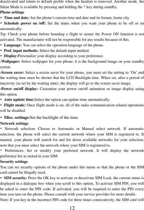  12 deactivated and return to default profile when the headset is removed. Another mode, the Silent Mode is available by pressing and holding the * key during standby. Phone settings •  Time and date: Set the phone’s current time and date and its format, home city. • Schedule  power  on  /off:  Set  the  times  when  you  want  your  phone  to  be  off  or  on automatically.   Tip: Check  your phone before boarding  a flight to  assure the Power ON function is  not activated. The manufacturer will not be responsible for any results because of this. • Language: You can select the operation language of the phone. •  Pref. input methods: Select the default input method. • Display:Personalize your display according to your preference.   -Wallpaper: Select wallpaper for your phone; it is the background image on your standby screen. -Screen saver: Select a screen saver for your phone, you must set the setting to ‘On’ and the waiting time must be shorter that the LCD Backlight time. When set, after a period of inactivity (as set by the waiting time), the display will go to the screen saver image.   -Power on/off display: Customize  your power on/off animation or  image  display  using this option. •  Auto update time:Select the option can update time automatically.   •  Flight mode: Once flight mode is on, all of the radio communication related operations will be disabled. • Misc. settings:Set the backlight of the time. Network settings •  Network  selection:  Choose  to  Automatic  or  Manual  select  network.  If  automatic selection,  the  phone  will  select  the  current  network  where  your  SIM  is  registered  to.  If manual, your phone  will search for  and list down  available networks for your selection, note that you must select the network where your SIM is registered to.   •  Preferences:  Set  or  modify  your  preferred  network.  It  will  display  the  network preference list as stored in your SIM. Security settings You can set security options of the phone under this menu so that the phone or the SIM card cannot be illegally used. • SIM security: Press the OK key to activate or deactivate SIM Lock, the current status is displayed in a dialogue box when you scroll to this option. To activate SIM PIN, you will be asked to enter the PIN code. If activated, you will be required to enter the PIN every time you turn on the phone. Please consult with your service provider for more details. Note: If you key in the incorrect PIN code for three times consecutively, the SIM card will 