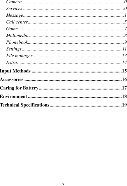  3 Camera ..................................................................................... 0 Services .................................................................................... 0 Message .................................................................................... 1 Call center ................................................................................ 5 Game ........................................................................................ 7 Multimedia ............................................................................... 8 Phonebook ................................................................................ 9 Settings ................................................................................... 11 File manager .......................................................................... 13 Extra ....................................................................................... 14 Input Methods ........................................................................... 15 Accessories ................................................................................. 16 Caring for Battery ..................................................................... 17 Environment .............................................................................. 18 Technical Specifications ............................................................ 19 