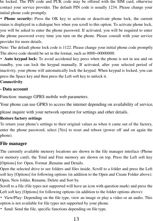  13 be  locked.  The  PIN  code  and  PUK  code  may  be  offered  with  the  SIM  card,  otherwise contact your service provider. The default PIN code is usually 1234. Please change your initial phone code promptly.   • Phone  security:  Press  the  OK  key  to  activate  or  deactivate  phone  lock,  the  current status is displayed in a dialogue box when you scroll to this option. To activate phone lock, you will be asked to enter the phone password. If activated, you will be required to enter the phone password  every time you turn on the phone. Please consult with your service provider for more details. Note: The default phone lock code is 1122. Please change your initial phone code promptly. The above code should be set in the format, such as 0000~00000000. • Auto keypad lock: To avoid accidental key press when the phone is not in use and on standby,  you  can  lock  the  keypad  manually.  If  activated,  after  your  selected  period  of inactivity, your phone will automatically lock the keypad. When keypad is locked, you can press the Space key and then press the Left soft key to unlock it. Connectivity - Data account Function: manage GPRS mobile web parameters. Your phone can use GPRS to access the internet depending on availability of service, please inquire with your network operator for settings and other details.   Restore factory settings To return your phone’s settings to their original values as when it came out of the factory, enter  the  phone  password,  select  [Yes]  to  reset  and  reboot  (power off and on again the phone). File manager The currently available memory locations are shown in the file manager interface (Phone or memory card),  the Total and Free memory  are shown on  top. Press the  Left soft key [Options] for: Open, Format ,Rename and Details. Open the selected drive to see folders and files inside. Scroll to a folder and press the Left soft key [Options] for following options (in addition to the Open and Create Folder above): Open, New folder, Rename, Delete and Sort by. Scroll to a file (file types not supported will have an icon with question mark) and press the Left soft key [Options] for following options (in addition to the folder options above): •  View/Play: Depending on the file type, view an image or play a video or an audio. This option is not available for file types not supported by your phone. • Send: Send the file, specific functions depending on file type. 