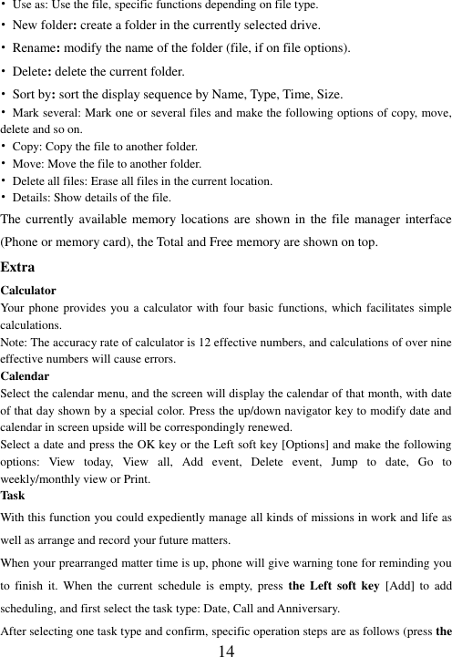  14 • Use as: Use the file, specific functions depending on file type. • New folder: create a folder in the currently selected drive. • Rename: modify the name of the folder (file, if on file options). • Delete: delete the current folder. • Sort by: sort the display sequence by Name, Type, Time, Size. •  Mark several: Mark one or several files and make the following options of copy, move, delete and so on. •  Copy: Copy the file to another folder. •  Move: Move the file to another folder. • Delete all files: Erase all files in the current location. • Details: Show details of the file. The currently available memory locations are shown in the file manager interface (Phone or memory card), the Total and Free memory are shown on top.   Extra Calculator Your phone provides  you a calculator with four basic functions,  which facilitates simple calculations. Note: The accuracy rate of calculator is 12 effective numbers, and calculations of over nine effective numbers will cause errors. Calendar Select the calendar menu, and the screen will display the calendar of that month, with date of that day shown by a special color. Press the up/down navigator key to modify date and calendar in screen upside will be correspondingly renewed. Select a date and press the OK key or the Left soft key [Options] and make the following options:  View  today,  View  all,  Add  event,  Delete  event,  Jump  to  date,  Go  to weekly/monthly view or Print. Task With this function you could expediently manage all kinds of missions in work and life as well as arrange and record your future matters.   When your prearranged matter time is up, phone will give warning tone for reminding you to  finish  it.  When  the  current  schedule  is  empty,  press the  Left  soft  key  [Add]  to  add scheduling, and first select the task type: Date, Call and Anniversary. After selecting one task type and confirm, specific operation steps are as follows (press the 