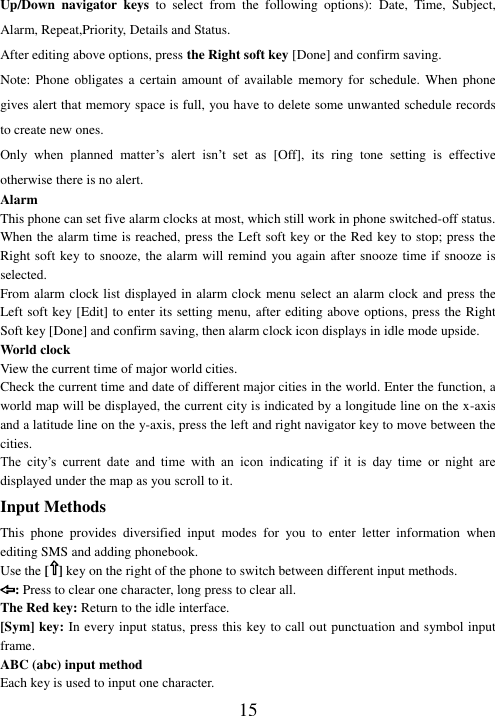  15 Up/Down  navigator  keys  to  select  from  the  following  options):  Date,  Time,  Subject, Alarm, Repeat,Priority, Details and Status. After editing above options, press the Right soft key [Done] and confirm saving. Note: Phone obligates a certain  amount  of  available memory for  schedule.  When phone gives alert that memory space is full, you have to delete some unwanted schedule records to create new ones.   Only  when  planned  matter’s  alert  isn’t  set  as  [Off],  its  ring  tone  setting  is  effective otherwise there is no alert. Alarm This phone can set five alarm clocks at most, which still work in phone switched-off status. When the alarm time is reached, press the Left soft key or the Red key to stop; press the Right soft key to snooze, the alarm will remind you again after snooze time if snooze is selected. From alarm clock list displayed in alarm clock menu select an alarm clock and press the Left soft key [Edit] to enter its setting menu, after editing above options, press the Right Soft key [Done] and confirm saving, then alarm clock icon displays in idle mode upside. World clock View the current time of major world cities. Check the current time and date of different major cities in the world. Enter the function, a world map will be displayed, the current city is indicated by a longitude line on the x-axis and a latitude line on the y-axis, press the left and right navigator key to move between the cities.   The  city’s  current  date  and  time  with  an  icon  indicating  if  it  is  day  time  or  night  are displayed under the map as you scroll to it. Input Methods This  phone  provides  diversified  input  modes  for  you  to  enter  letter  information  when editing SMS and adding phonebook.   Use the [ ] key on the right of the phone to switch between different input methods. : Press to clear one character, long press to clear all. The Red key: Return to the idle interface. [Sym] key: In every input status, press this key to call out punctuation and symbol input frame. ABC (abc) input method Each key is used to input one character.   