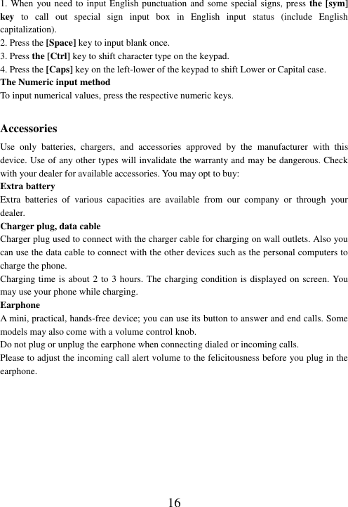 16 1. When  you need to input English punctuation and some special signs, press the [sym] key  to  call  out  special  sign  input  box  in  English  input  status  (include  English capitalization). 2. Press the [Space] key to input blank once. 3. Press the [Ctrl] key to shift character type on the keypad.   4. Press the [Caps] key on the left-lower of the keypad to shift Lower or Capital case. The Numeric input method To input numerical values, press the respective numeric keys.  Accessories Use  only  batteries,  chargers,  and  accessories  approved  by  the  manufacturer  with  this device. Use of any other types will invalidate the warranty and may be dangerous. Check with your dealer for available accessories. You may opt to buy: Extra battery Extra  batteries  of  various  capacities  are  available  from  our  company  or  through  your dealer. Charger plug, data cable Charger plug used to connect with the charger cable for charging on wall outlets. Also you can use the data cable to connect with the other devices such as the personal computers to charge the phone.     Charging time is about 2 to 3 hours. The charging condition is displayed on screen. You may use your phone while charging. Earphone A mini, practical, hands-free device; you can use its button to answer and end calls. Some models may also come with a volume control knob.   Do not plug or unplug the earphone when connecting dialed or incoming calls. Please to adjust the incoming call alert volume to the felicitousness before you plug in the earphone.  