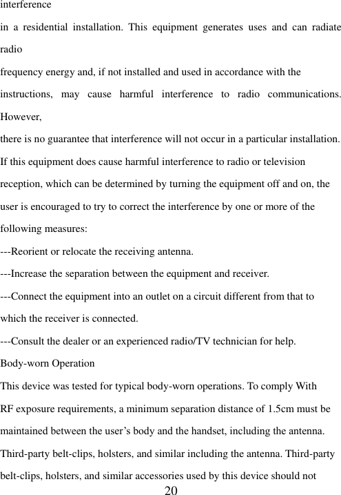  20 interference in  a  residential  installation.  This  equipment  generates  uses  and  can  radiate radio frequency energy and, if not installed and used in accordance with the instructions,  may  cause  harmful  interference  to  radio  communications. However, there is no guarantee that interference will not occur in a particular installation. If this equipment does cause harmful interference to radio or television reception, which can be determined by turning the equipment off and on, the user is encouraged to try to correct the interference by one or more of the following measures: ---Reorient or relocate the receiving antenna. ---Increase the separation between the equipment and receiver. ---Connect the equipment into an outlet on a circuit different from that to which the receiver is connected. ---Consult the dealer or an experienced radio/TV technician for help. Body-worn Operation This device was tested for typical body-worn operations. To comply With RF exposure requirements, a minimum separation distance of 1.5cm must be maintained between the user’s body and the handset, including the antenna. Third-party belt-clips, holsters, and similar including the antenna. Third-party belt-clips, holsters, and similar accessories used by this device should not 