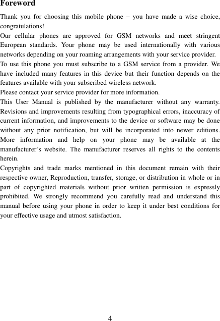  4 Foreword Thank  you  for  choosing  this  mobile  phone  –  you  have  made  a  wise  choice, congratulations! Our  cellular  phones  are  approved  for  GSM  networks  and  meet  stringent European  standards.  Your  phone  may  be  used internationally  with  various networks depending on your roaming arrangements with your service provider. To  use this phone  you  must subscribe to  a GSM service  from a provider. We have included  many features  in this device  but  their function  depends  on  the features available with your subscribed wireless network. Please contact your service provider for more information. This  User  Manual  is  published  by  the  manufacturer  without  any  warranty. Revisions and improvements resulting from typographical errors, inaccuracy of current information, and improvements to the device or software may be done without  any  prior  notification,  but  will  be  incorporated  into  newer  editions. More  information  and  help  on  your  phone  may  be  available  at  the manufacturer’s  website.  The  manufacturer  reserves  all  rights  to  the  contents herein. Copyrights  and  trade  marks  mentioned  in  this  document  remain  with  their respective owner, Reproduction, transfer, storage, or distribution in whole or in part  of  copyrighted  materials  without  prior  written  permission  is  expressly prohibited.  We  strongly  recommend  you  carefully  read  and  understand  this manual before using your  phone in order to  keep  it under best conditions  for your effective usage and utmost satisfaction.          