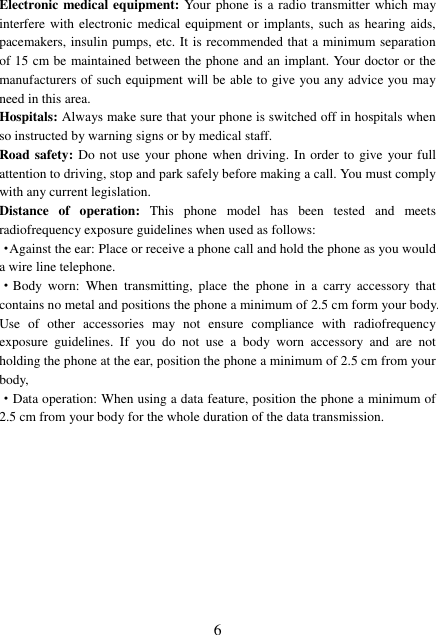  6 Electronic medical equipment: Your phone is a radio transmitter  which may interfere with electronic  medical equipment  or implants, such as hearing  aids, pacemakers, insulin pumps, etc. It is recommended that a minimum separation of 15 cm be maintained between the phone and an implant. Your doctor or the manufacturers of such equipment will be able to give you any advice you may need in this area.   Hospitals: Always make sure that your phone is switched off in hospitals when so instructed by warning signs or by medical staff.   Road safety: Do not use your phone when  driving. In order to give your full attention to driving, stop and park safely before making a call. You must comply with any current legislation. Distance  of  operation:  This  phone  model  has  been  tested  and  meets radiofrequency exposure guidelines when used as follows: ·Against the ear: Place or receive a phone call and hold the phone as you would a wire line telephone. ·Body  worn:  When  transmitting,  place  the  phone  in  a  carry  accessory  that contains no metal and positions the phone a minimum of 2.5 cm form your body. Use  of  other  accessories  may  not  ensure  compliance  with  radiofrequency exposure  guidelines.  If  you  do  not  use  a  body  worn  accessory  and  are  not holding the phone at the ear, position the phone a minimum of 2.5 cm from your body, ·Data operation: When using a data feature, position the phone a minimum of 2.5 cm from your body for the whole duration of the data transmission. 